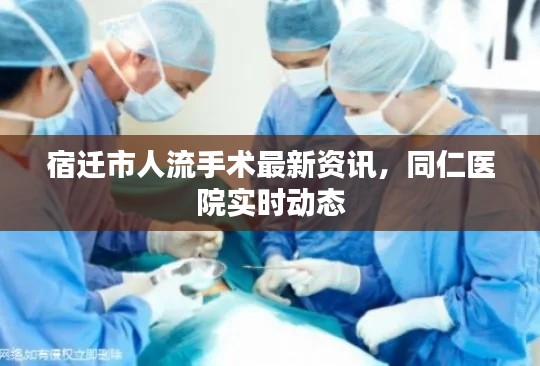 宿迁人流手术最新资讯，同仁医院动态更新