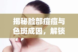 揭秘脸部痘痘与色斑成因，解锁科学解决方案！