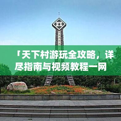 「天下村游玩全攻略，详尽指南与视频教程一网打尽」