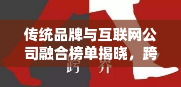 传统品牌与互联网公司融合榜单揭晓，跨界合作排名大揭秘！