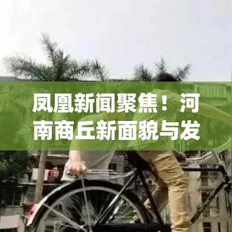 凤凰新闻聚焦！河南商丘新面貌与发展大揭秘