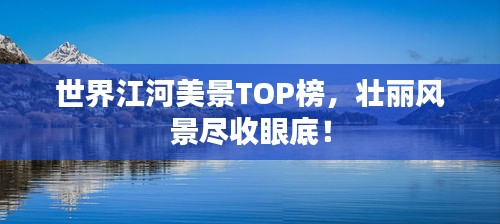 世界江河美景TOP榜，壮丽风景尽收眼底！