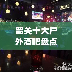 韶关十大户外酒吧盘点，夜生活星空下的醉人场所