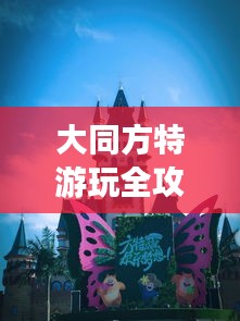 大同方特游玩全攻略，最新指南一网打尽！